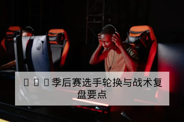 KPL季后赛选手轮换与战术复盘要点